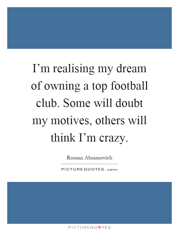 I'm realising my dream of owning a top football club. Some will doubt my motives, others will think I'm crazy Picture Quote #1