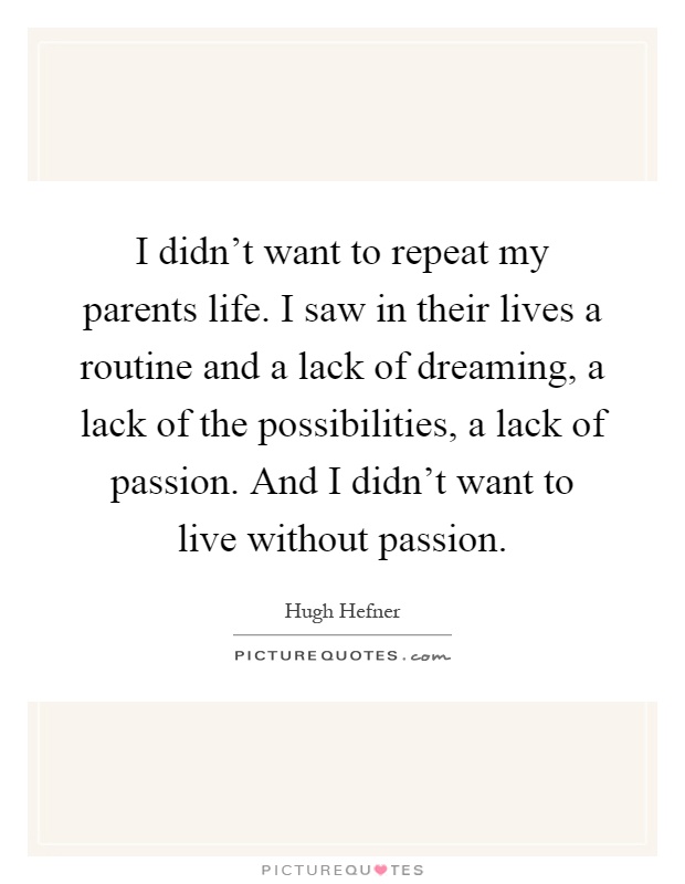 I didn't want to repeat my parents life. I saw in their lives a routine and a lack of dreaming, a lack of the possibilities, a lack of passion. And I didn't want to live without passion Picture Quote #1