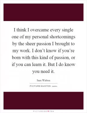 I think I overcame every single one of my personal shortcomings by the sheer passion I brought to my work. I don’t know if you’re born with this kind of passion, or if you can learn it. But I do know you need it Picture Quote #1