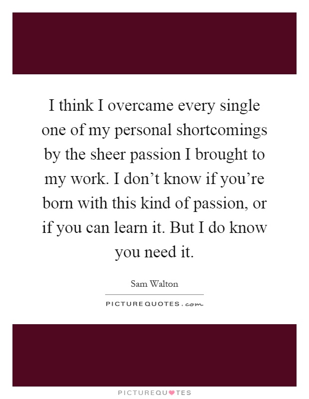 I think I overcame every single one of my personal shortcomings by the sheer passion I brought to my work. I don't know if you're born with this kind of passion, or if you can learn it. But I do know you need it Picture Quote #1