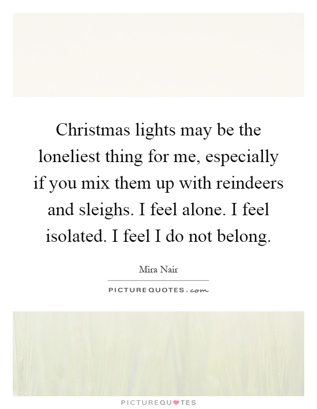 Christmas lights may be the loneliest thing for me, especially if you mix them up with reindeers and sleighs. I feel alone. I feel isolated. I feel I do not belong Picture Quote #1
