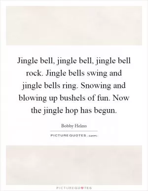 Jingle bell, jingle bell, jingle bell rock. Jingle bells swing and jingle bells ring. Snowing and blowing up bushels of fun. Now the jingle hop has begun Picture Quote #1