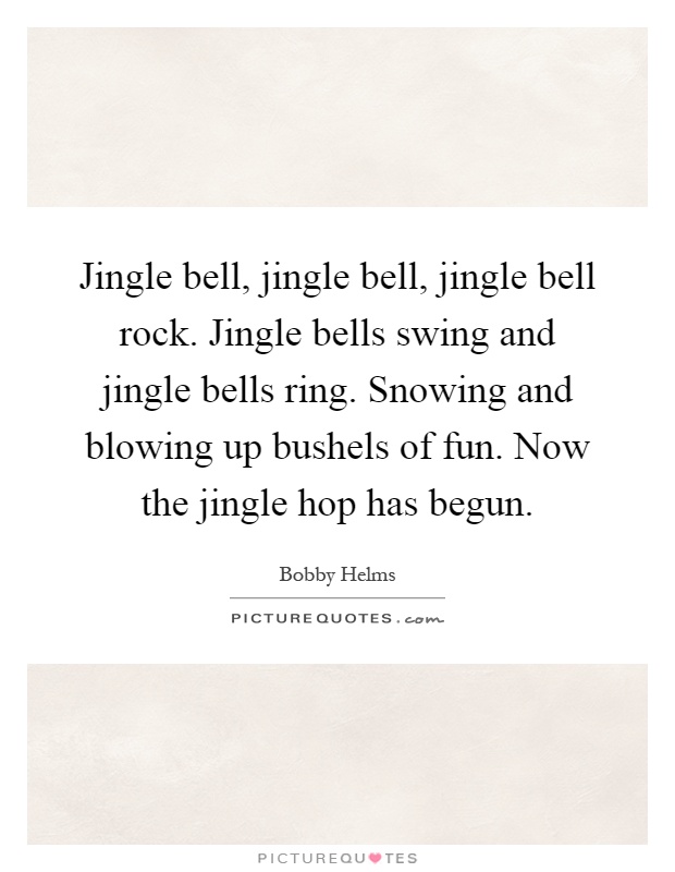 Jingle bell, jingle bell, jingle bell rock. Jingle bells swing and jingle bells ring. Snowing and blowing up bushels of fun. Now the jingle hop has begun Picture Quote #1