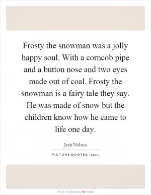 Frosty the snowman was a jolly happy soul. With a corncob pipe and a button nose and two eyes made out of coal. Frosty the snowman is a fairy tale they say. He was made of snow but the children know how he came to life one day Picture Quote #1