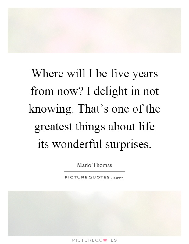 Where will I be five years from now? I delight in not knowing. That's one of the greatest things about life its wonderful surprises Picture Quote #1