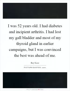 I was 52 years old. I had diabetes and incipient arthritis. I had lost my gall bladder and most of my thyroid gland in earlier campaigns, but I was convinced the best was ahead of me Picture Quote #1
