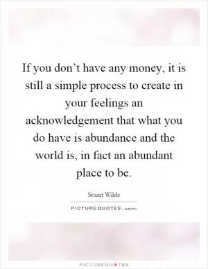 If you don’t have any money, it is still a simple process to create in your feelings an acknowledgement that what you do have is abundance and the world is, in fact an abundant place to be Picture Quote #1