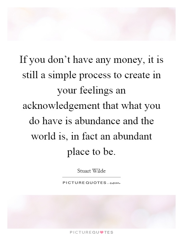 If you don't have any money, it is still a simple process to create in your feelings an acknowledgement that what you do have is abundance and the world is, in fact an abundant place to be Picture Quote #1