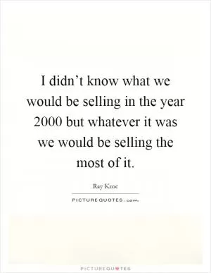 I didn’t know what we would be selling in the year 2000 but whatever it was we would be selling the most of it Picture Quote #1