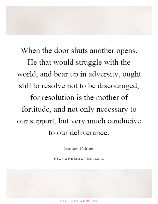 When the door shuts another opens. He that would struggle with the world, and bear up in adversity, ought still to resolve not to be discouraged, for resolution is the mother of fortitude, and not only necessary to our support, but very much conducive to our deliverance Picture Quote #1