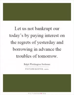 Let us not bankrupt our today’s by paying interest on the regrets of yesterday and borrowing in advance the troubles of tomorrow Picture Quote #1