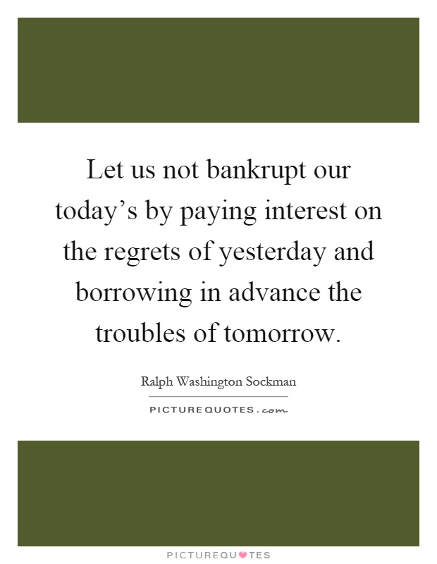 Let us not bankrupt our today's by paying interest on the regrets of yesterday and borrowing in advance the troubles of tomorrow Picture Quote #1