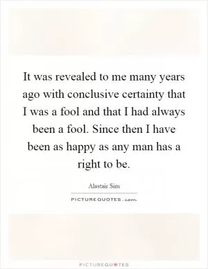 It was revealed to me many years ago with conclusive certainty that I was a fool and that I had always been a fool. Since then I have been as happy as any man has a right to be Picture Quote #1