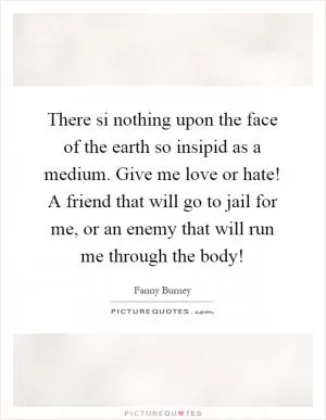 There si nothing upon the face of the earth so insipid as a medium. Give me love or hate! A friend that will go to jail for me, or an enemy that will run me through the body! Picture Quote #1