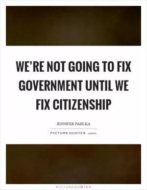 We’re not going to fix government until we fix citizenship Picture Quote #1