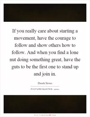 If you really care about starting a movement, have the courage to follow and show others how to follow. And when you find a lone nut doing something great, have the guts to be the first one to stand up and join in Picture Quote #1