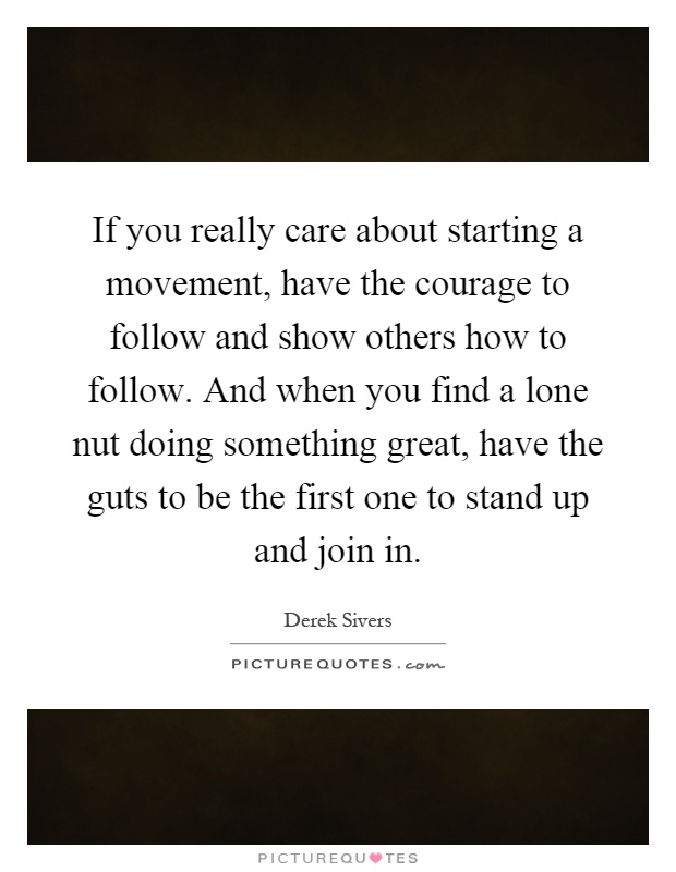 If you really care about starting a movement, have the courage to follow and show others how to follow. And when you find a lone nut doing something great, have the guts to be the first one to stand up and join in Picture Quote #1