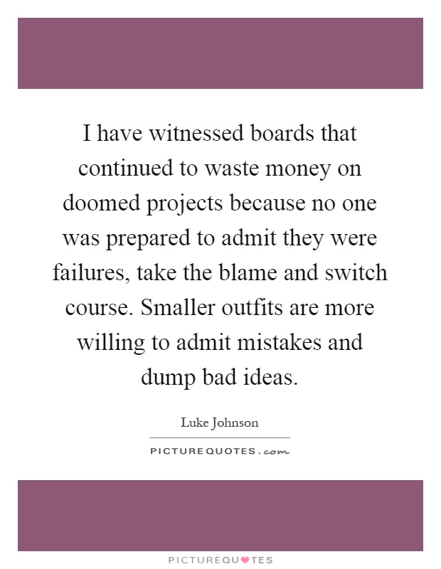 I have witnessed boards that continued to waste money on doomed projects because no one was prepared to admit they were failures, take the blame and switch course. Smaller outfits are more willing to admit mistakes and dump bad ideas Picture Quote #1
