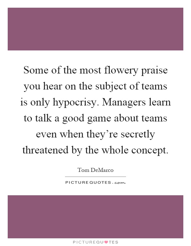 Some of the most flowery praise you hear on the subject of teams is only hypocrisy. Managers learn to talk a good game about teams even when they're secretly threatened by the whole concept Picture Quote #1