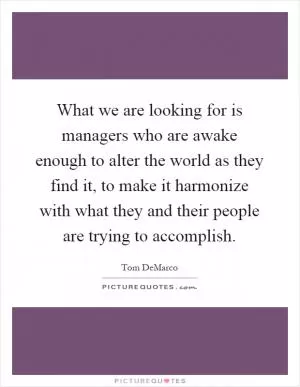 What we are looking for is managers who are awake enough to alter the world as they find it, to make it harmonize with what they and their people are trying to accomplish Picture Quote #1