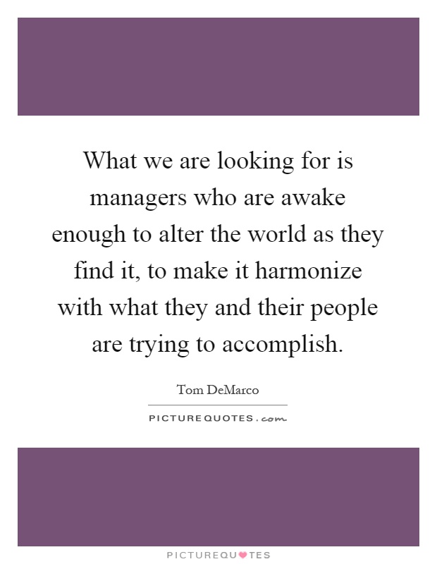 What we are looking for is managers who are awake enough to alter the world as they find it, to make it harmonize with what they and their people are trying to accomplish Picture Quote #1