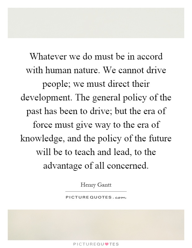 Whatever we do must be in accord with human nature. We cannot drive people; we must direct their development. The general policy of the past has been to drive; but the era of force must give way to the era of knowledge, and the policy of the future will be to teach and lead, to the advantage of all concerned Picture Quote #1