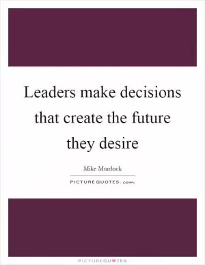 Leaders make decisions that create the future they desire Picture Quote #1