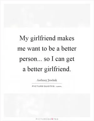 My girlfriend makes me want to be a better person... so I can get a better girlfriend Picture Quote #1