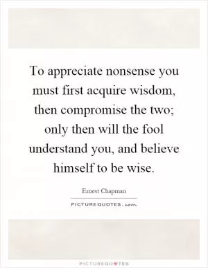 To appreciate nonsense you must first acquire wisdom, then compromise the two; only then will the fool understand you, and believe himself to be wise Picture Quote #1