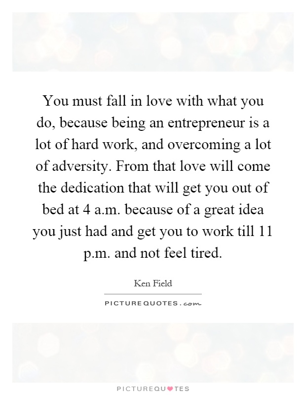 You must fall in love with what you do, because being an entrepreneur is a lot of hard work, and overcoming a lot of adversity. From that love will come the dedication that will get you out of bed at 4 a.m. because of a great idea you just had and get you to work till 11 p.m. and not feel tired Picture Quote #1