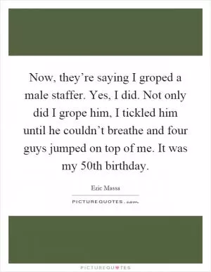 Now, they’re saying I groped a male staffer. Yes, I did. Not only did I grope him, I tickled him until he couldn’t breathe and four guys jumped on top of me. It was my 50th birthday Picture Quote #1