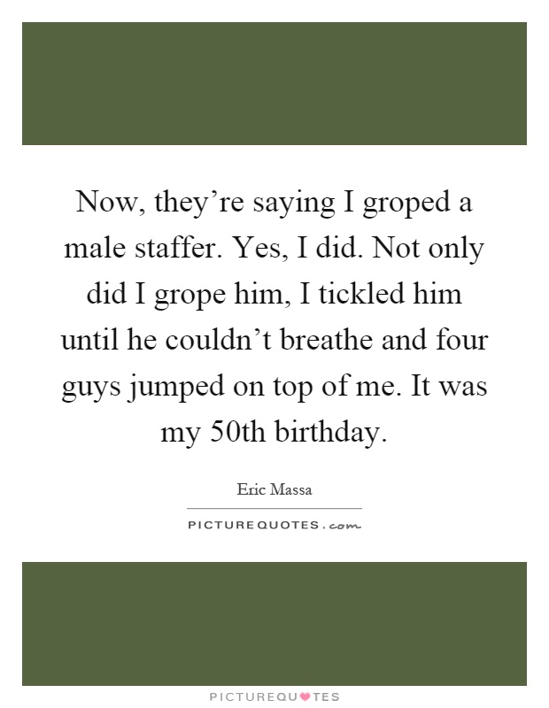 Now, they're saying I groped a male staffer. Yes, I did. Not only did I grope him, I tickled him until he couldn't breathe and four guys jumped on top of me. It was my 50th birthday Picture Quote #1
