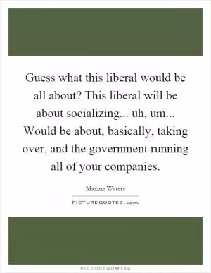 Guess what this liberal would be all about? This liberal will be about socializing... uh, um... Would be about, basically, taking over, and the government running all of your companies Picture Quote #1