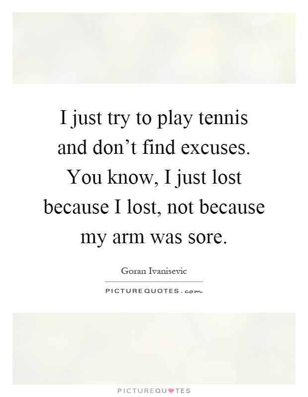 I just try to play tennis and don't find excuses. You know, I just lost because I lost, not because my arm was sore Picture Quote #1