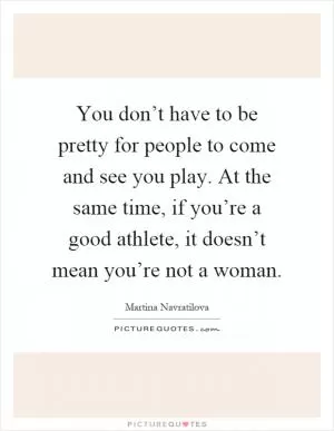 You don’t have to be pretty for people to come and see you play. At the same time, if you’re a good athlete, it doesn’t mean you’re not a woman Picture Quote #1