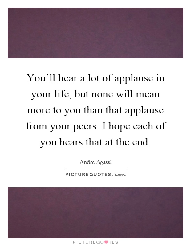 You'll hear a lot of applause in your life, but none will mean more to you than that applause from your peers. I hope each of you hears that at the end Picture Quote #1