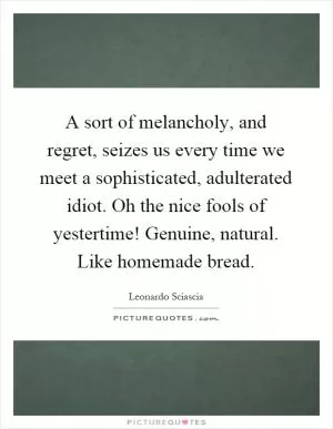 A sort of melancholy, and regret, seizes us every time we meet a sophisticated, adulterated idiot. Oh the nice fools of yestertime! Genuine, natural. Like homemade bread Picture Quote #1