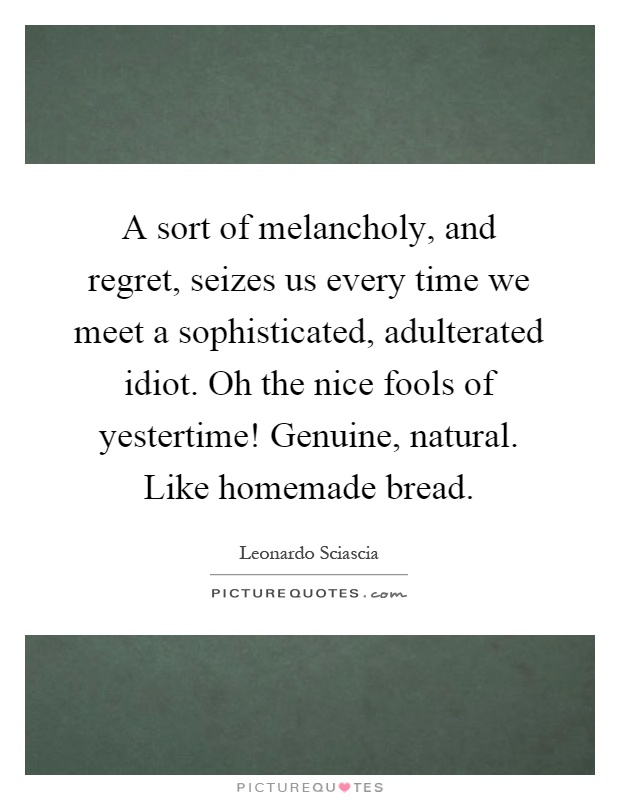 A sort of melancholy, and regret, seizes us every time we meet a sophisticated, adulterated idiot. Oh the nice fools of yestertime! Genuine, natural. Like homemade bread Picture Quote #1