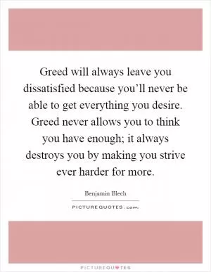 Greed will always leave you dissatisfied because you’ll never be able to get everything you desire. Greed never allows you to think you have enough; it always destroys you by making you strive ever harder for more Picture Quote #1