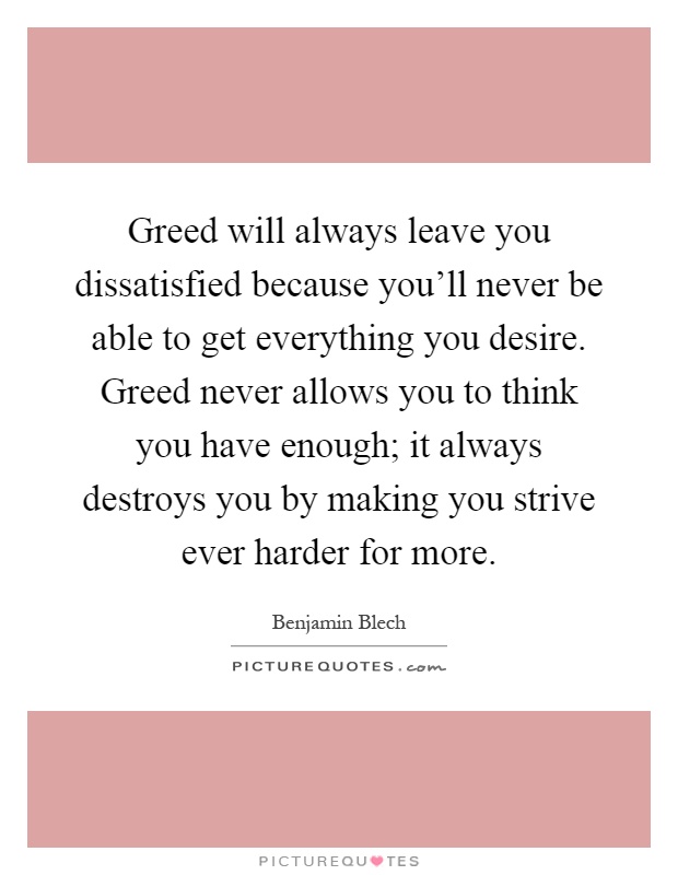 Greed will always leave you dissatisfied because you'll never be able to get everything you desire. Greed never allows you to think you have enough; it always destroys you by making you strive ever harder for more Picture Quote #1