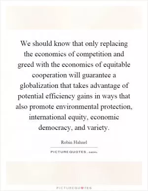 We should know that only replacing the economics of competition and greed with the economics of equitable cooperation will guarantee a globalization that takes advantage of potential efficiency gains in ways that also promote environmental protection, international equity, economic democracy, and variety Picture Quote #1