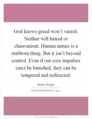 God knows greed won’t vanish. Neither will hatred or chauvanism. Human nature is a stubborn thing. But it isn’t beyond control. Even if our core impulses can;t be banished, they can be tempered and redirected Picture Quote #1