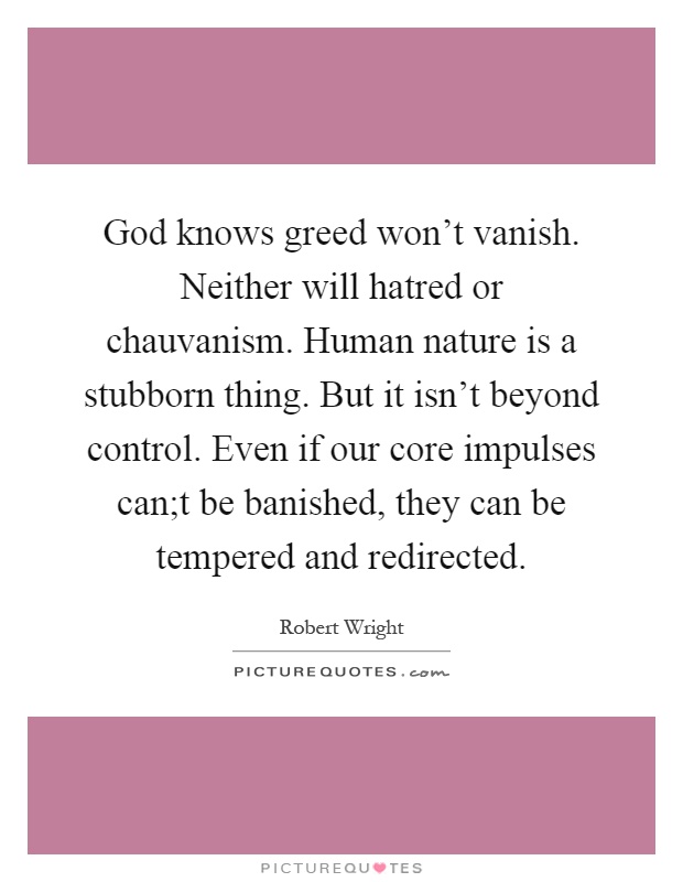 God knows greed won't vanish. Neither will hatred or chauvanism. Human nature is a stubborn thing. But it isn't beyond control. Even if our core impulses can;t be banished, they can be tempered and redirected Picture Quote #1