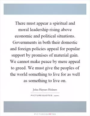 There must appear a spiritual and moral leadership rising above economic and political situations. Governments in both their domestic and foreign policies appeal for popular support by promises of material gain. We cannot make peace by mere appeal to greed. We must give the peoples of the world something to live for as well as something to live on Picture Quote #1