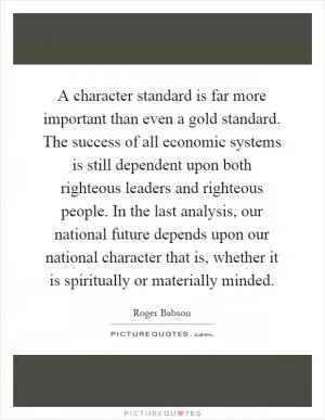 A character standard is far more important than even a gold standard. The success of all economic systems is still dependent upon both righteous leaders and righteous people. In the last analysis, our national future depends upon our national character that is, whether it is spiritually or materially minded Picture Quote #1