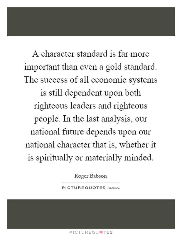 A character standard is far more important than even a gold standard. The success of all economic systems is still dependent upon both righteous leaders and righteous people. In the last analysis, our national future depends upon our national character that is, whether it is spiritually or materially minded Picture Quote #1