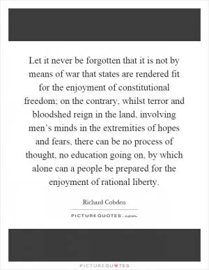 Let it never be forgotten that it is not by means of war that states are rendered fit for the enjoyment of constitutional freedom; on the contrary, whilst terror and bloodshed reign in the land, involving men’s minds in the extremities of hopes and fears, there can be no process of thought, no education going on, by which alone can a people be prepared for the enjoyment of rational liberty Picture Quote #1