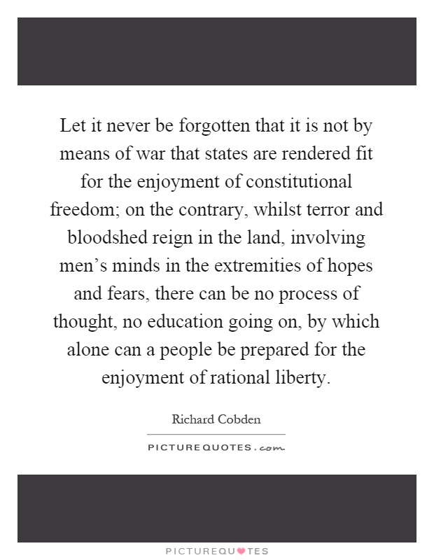 Let it never be forgotten that it is not by means of war that states are rendered fit for the enjoyment of constitutional freedom; on the contrary, whilst terror and bloodshed reign in the land, involving men's minds in the extremities of hopes and fears, there can be no process of thought, no education going on, by which alone can a people be prepared for the enjoyment of rational liberty Picture Quote #1