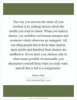 The way you activate the seeds of your creation is by making choices about the results you want to create. When you make a choice, you mobilize vast human energies and resources which otherwise go untapped. All too often people fail to focus their choices upon results and therefore their choices are ineffective. If you limit your choices only to what seems possible of reasonable, you disconnect yourself from what you truly want, and all that is left is a compromise Picture Quote #1