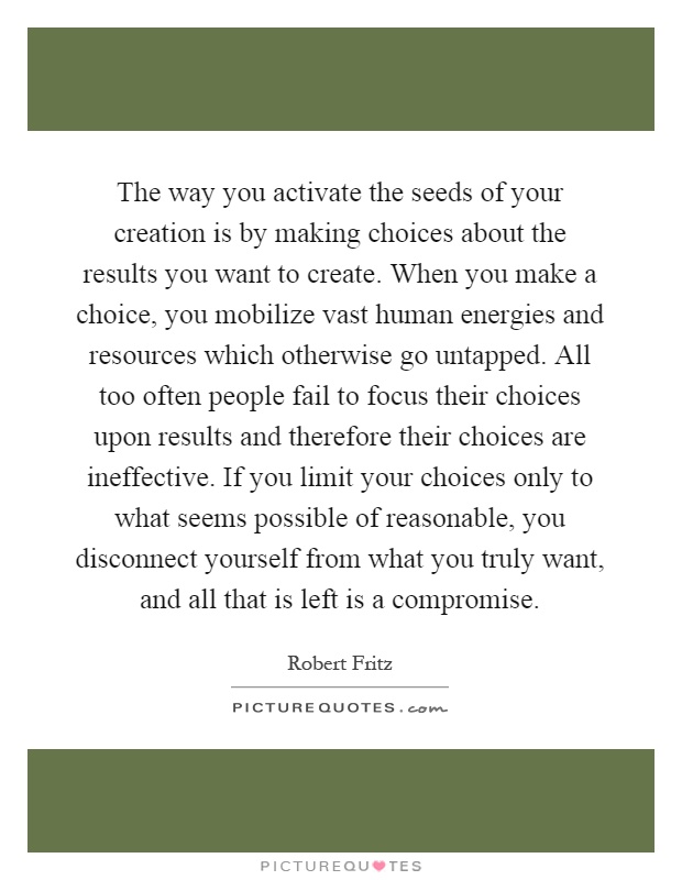 The way you activate the seeds of your creation is by making choices about the results you want to create. When you make a choice, you mobilize vast human energies and resources which otherwise go untapped. All too often people fail to focus their choices upon results and therefore their choices are ineffective. If you limit your choices only to what seems possible of reasonable, you disconnect yourself from what you truly want, and all that is left is a compromise Picture Quote #1